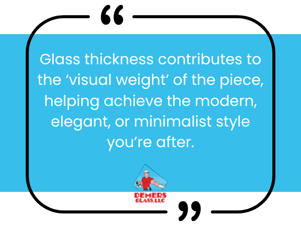 Glass thickness contributes to the ‘visual weight’ of the piece, helping achieve the modern, elegant, or minimalist style you’re after.